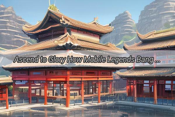 Ascend to Glory How Mobile Legends Bang Bang Dominates the Chinese Esports Scene